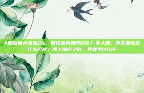 A股放量大涨逾2%，后续走势如何演化？非人哉：哮天最惨是什么时候？想上厕所之时，还要坐过山车
