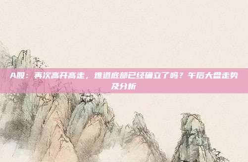 A股：再次高开高走，难道底部已经确立了吗？午后大盘走势及分析
