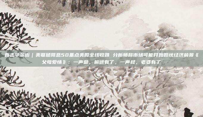 直击华尔街｜美联储降息50基点美股全线收跌 分析师称市场可能开始担忧经济前景《父母爱情》：一声爹，前途有了，一声叔，老婆有了