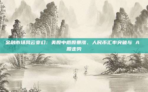 金融市场风云变幻：美股中概股暴涨、人民币汇率突破与 A 股走势