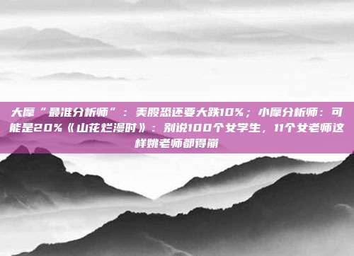 大摩“最准分析师”：美股恐还要大跌10%；小摩分析师：可能是20%《山花烂漫时》：别说100个女学生，11个女老师这样姚老师都得崩