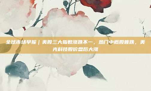 全球市场早报｜美股三大指数涨跌不一，热门中概股普跌，美光科技股价盘后大涨