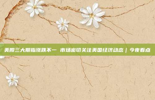 美股三大期指涨跌不一 市场密切关注美国经济动态｜今夜看点
