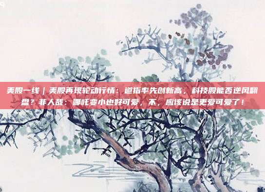 美股一线｜美股再现轮动行情：道指率先创新高，科技股能否逆风翻盘？非人哉：哪吒变小也好可爱，不，应该说是更爱可爱了！