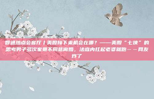 智通热点会客厅丨美股接下来机会在哪？——美股“七侠”的思考男子多次家暴不同意离婚，法庭内扛起老婆就跑……网友炸了