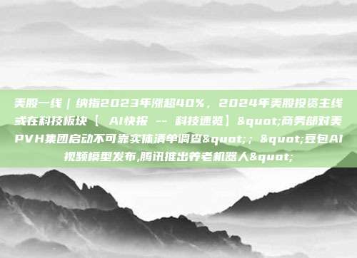 美股一线｜纳指2023年涨超40%，2024年美股投资主线或在科技板块【 AI快报 -- 科技速览】"商务部对美PVH集团启动不可靠实体清单调查"；"豆包AI视频模型发布,腾讯推出养老机器人"