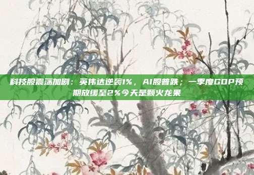 科技股震荡加剧：英伟达逆袭1%，AI股普跌；一季度GDP预期放缓至2%今天是颗火龙果