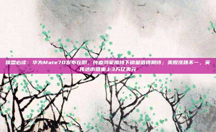 操盘必读：华为Mate70发布在即，纯血鸿蒙加持下销量值得期待；美股涨跌不一，英伟达市值重上3万亿美元