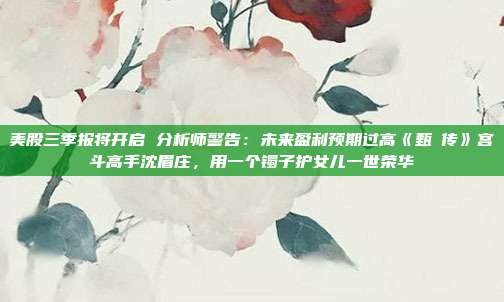 美股三季报将开启 分析师警告：未来盈利预期过高《甄嬛传》宫斗高手沈眉庄，用一个镯子护女儿一世荣华