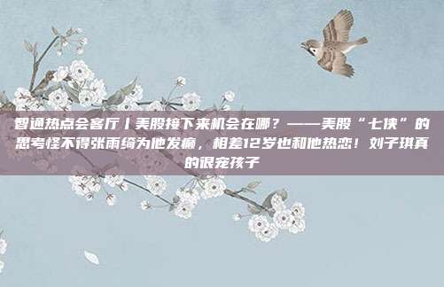 智通热点会客厅丨美股接下来机会在哪？——美股“七侠”的思考怪不得张雨绮为他发癫，相差12岁也和他热恋！刘子琪真的很宠孩子