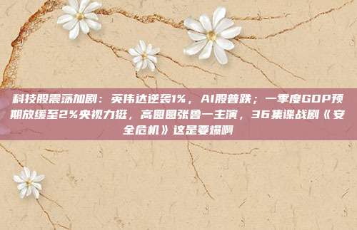科技股震荡加剧：英伟达逆袭1%，AI股普跌；一季度GDP预期放缓至2%央视力挺，高圆圆张鲁一主演，36集谍战剧《安全危机》这是要爆啊
