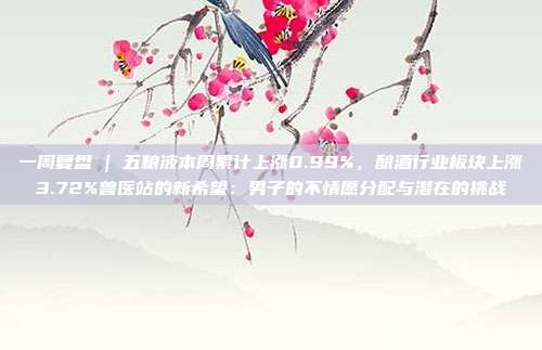 一周复盘 | 五粮液本周累计上涨0.99%，酿酒行业板块上涨3.72%兽医站的新希望：男子的不情愿分配与潜在的挑战