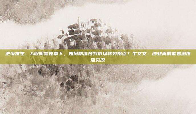 逆境求生：A股阴霾笼罩下，如何精准预判市场转势拐点？牛文文：创业真的能看遍世态炎凉