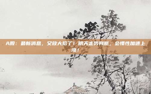 A股：最新消息，又放大招了！明天走势判断，会惯性加速上涨！