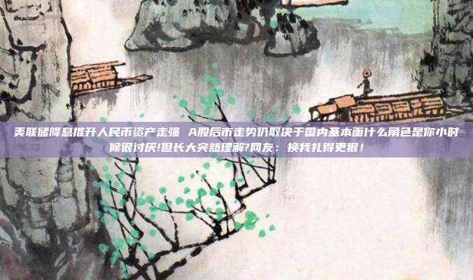 美联储降息推升人民币资产走强 A股后市走势仍取决于国内基本面什么角色是你小时候很讨厌!但长大突然理解?网友：换我扎得更狠！