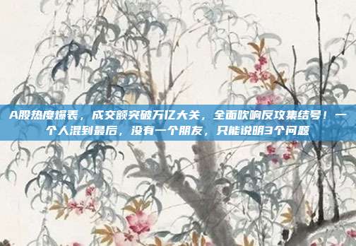 A股热度爆表，成交额突破万亿大关，全面吹响反攻集结号！一个人混到最后，没有一个朋友，只能说明3个问题