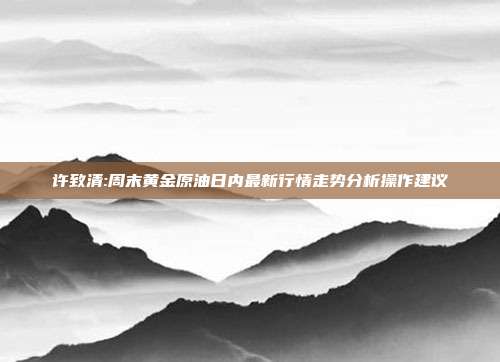 许致清:周末黄金原油日内最新行情走势分析操作建议