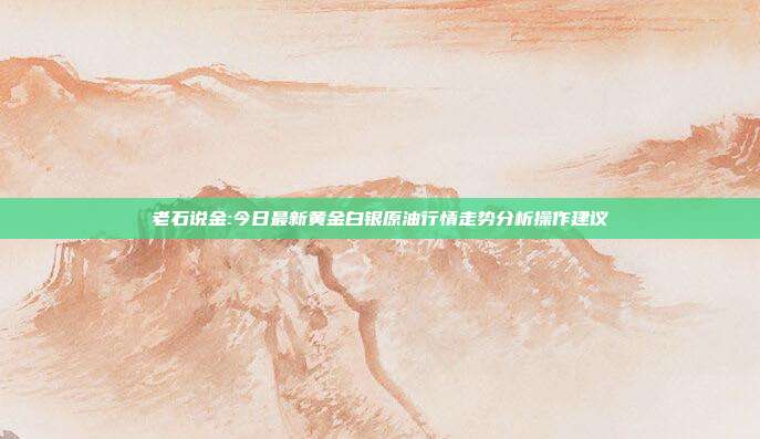 老石说金:今日最新黄金白银原油行情走势分析操作建议