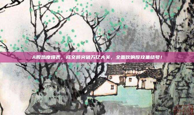 A股热度爆表，成交额突破万亿大关，全面吹响反攻集结号！