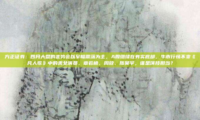 方正证券：四月大盘的走势会以窄幅震荡为主，A股继续在夯实底部，牛市行情不变《凡人歌》中的美女演员，章若楠、周放、陈昊宇，谁是演技担当？