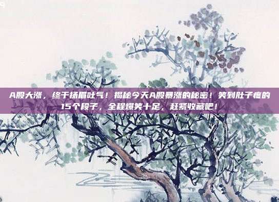 A股大涨,终于扬眉吐气!揭秘今天A股暴涨的秘密!笑到肚子疼的15个段子,全程爆笑十足,赶紧收藏吧! 第1张 A股大涨,终于扬眉吐气!揭秘今天A股暴涨的秘密!笑到肚子疼的15个段子,全程爆笑十足,赶紧收藏吧! 第1张