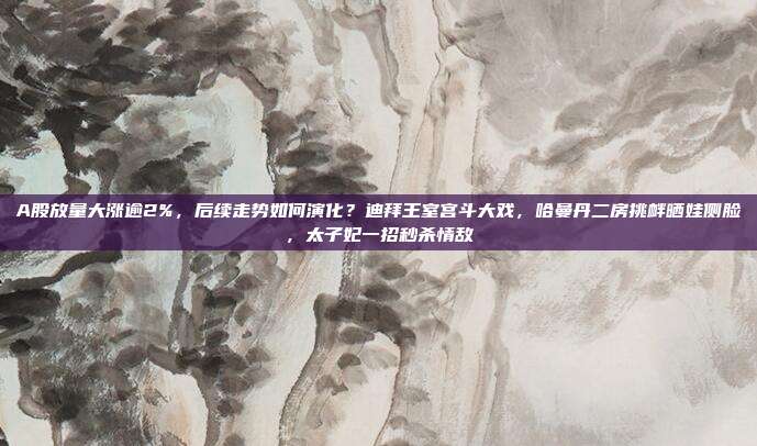 A股放量大涨逾2%，后续走势如何演化？迪拜王室宫斗大戏，哈曼丹二房挑衅晒娃侧脸，太子妃一招秒杀情敌
