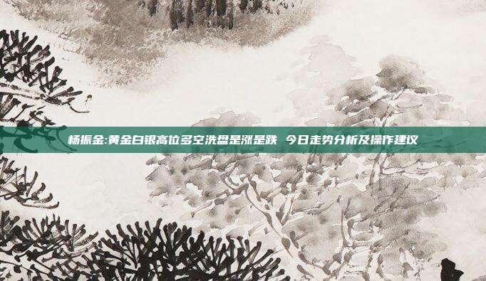 杨振金:黄金白银高位多空洗盘是涨是跌 今日走势分析及操作建议