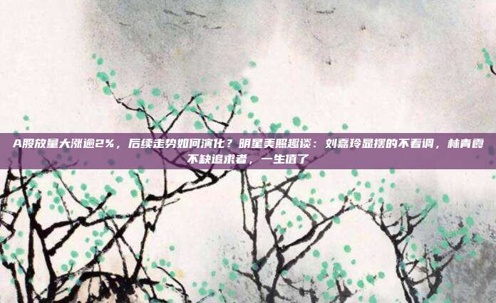 A股放量大涨逾2%，后续走势如何演化？明星美照趣谈：刘嘉玲显摆的不着调，林青霞不缺追求者，一生值了