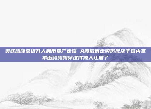 美联储降息推升人民币资产走强 A股后市走势仍取决于国内基本面呜呜呜穿这件被人让座了