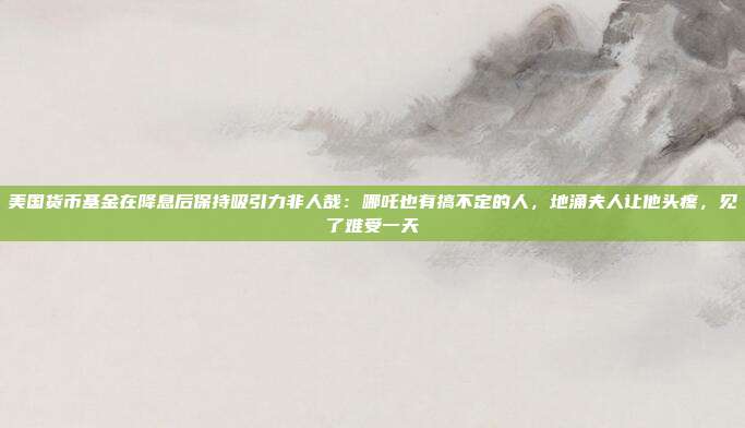 美国货币基金在降息后保持吸引力非人哉：哪吒也有搞不定的人，地涌夫人让他头疼，见了难受一天