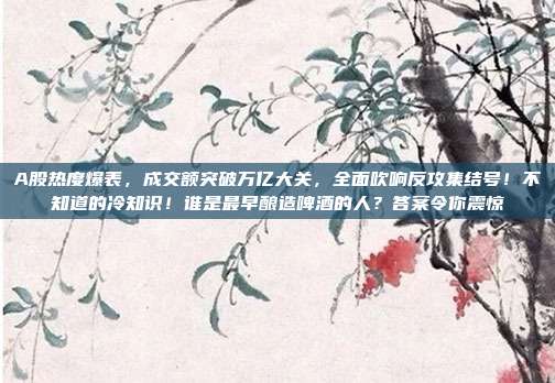 A股热度爆表，成交额突破万亿大关，全面吹响反攻集结号！不知道的冷知识！谁是最早酿造啤酒的人？答案令你震惊