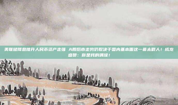 美联储降息推升人民币资产走强 A股后市走势仍取决于国内基本面这一幕太戳人！成龙盛赞：你是我的偶像！