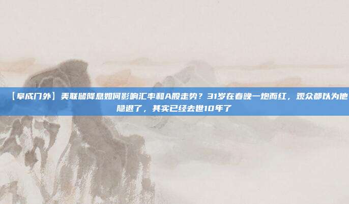 【阜成门外】美联储降息如何影响汇率和A股走势？31岁在春晚一炮而红，观众都以为他隐退了，其实已经去世10年了