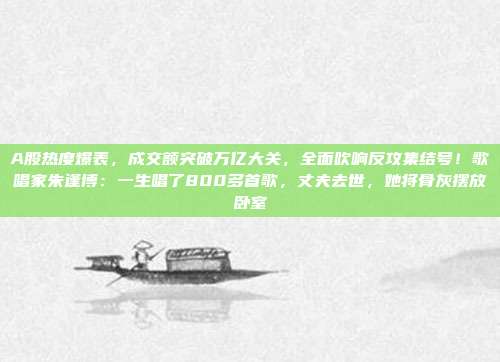 A股热度爆表，成交额突破万亿大关，全面吹响反攻集结号！歌唱家朱逢博：一生唱了800多首歌，丈夫去世，她将骨灰摆放卧室