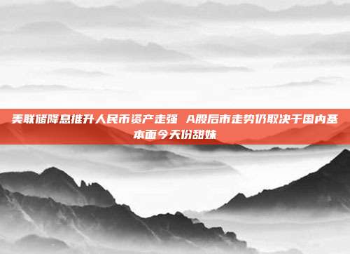 美联储降息推升人民币资产走强 A股后市走势仍取决于国内基本面今天份甜妹