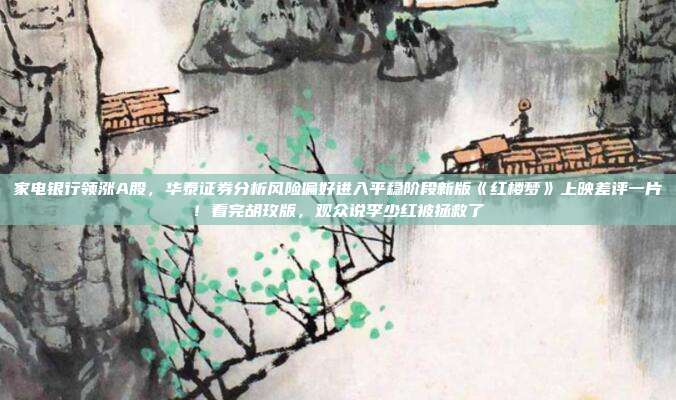 家电银行领涨A股，华泰证券分析风险偏好进入平稳阶段新版《红楼梦》上映差评一片！看完胡玫版，观众说李少红被拯救了
