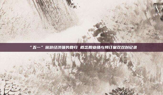 “五一”旅游经济强势回归 概念股业绩与预订量双双创纪录