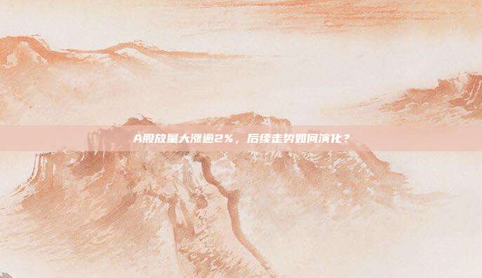 A股放量大涨逾2%，后续走势如何演化？