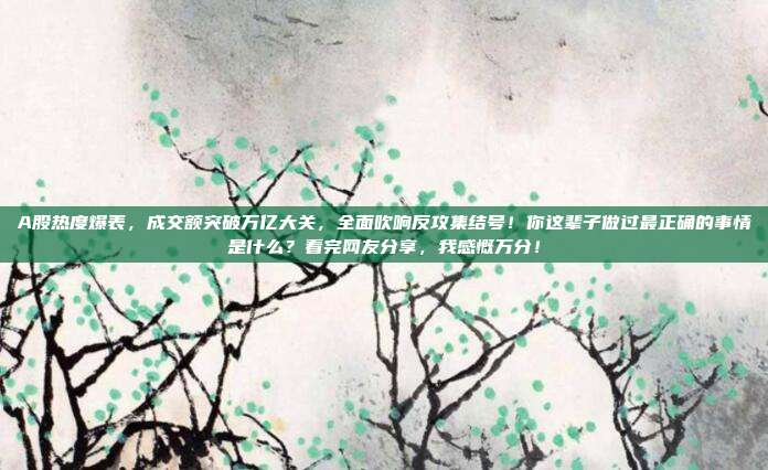 A股热度爆表，成交额突破万亿大关，全面吹响反攻集结号！你这辈子做过最正确的事情是什么？看完网友分享，我感慨万分！