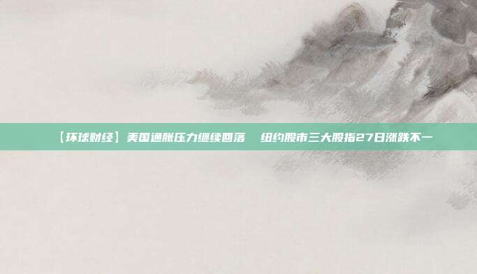 【环球财经】美国通胀压力继续回落  纽约股市三大股指27日涨跌不一