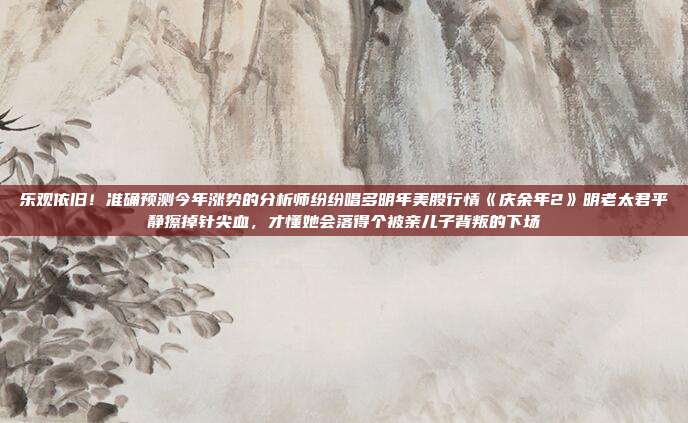 乐观依旧！准确预测今年涨势的分析师纷纷唱多明年美股行情《庆余年2》明老太君平静擦掉针尖血，才懂她会落得个被亲儿子背叛的下场