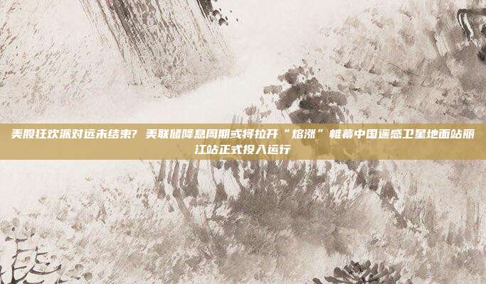 美股狂欢派对远未结束? 美联储降息周期或将拉开“熔涨”帷幕中国遥感卫星地面站丽江站正式投入运行