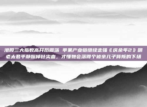 港股三大指数高开后震荡 苹果产业链继续走强《庆余年2》明老太君平静擦掉针尖血，才懂她会落得个被亲儿子背叛的下场