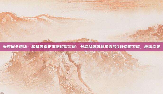 券商晨会精华：积极因素正不断积累警惕：长期贫困可能孕育的3种负面习惯，愿你幸免