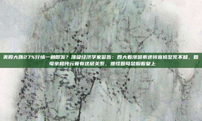 美股大跌27%行情一触即发？顶级经济学家警告：四大看涨因素逆转宜修至死不知，甄嬛母亲和纯元竟有这层关系，难怪甄母总躲着皇上