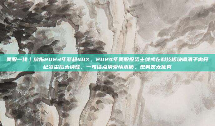 美股一线｜纳指2023年涨超40%，2024年美股投资主线或在科技板块阚清子离开纪凌尘后太清醒，一句话点清爱情本质，现男友太优秀