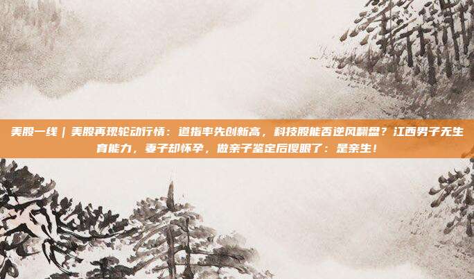 美股一线｜美股再现轮动行情：道指率先创新高，科技股能否逆风翻盘？江西男子无生育能力，妻子却怀孕，做亲子鉴定后傻眼了：是亲生！