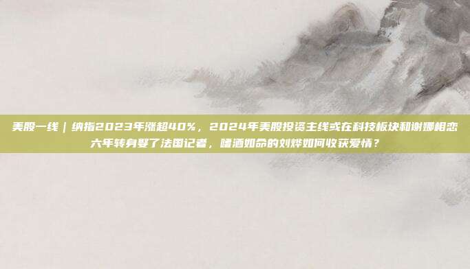 美股一线｜纳指2023年涨超40%，2024年美股投资主线或在科技板块和谢娜相恋六年转身娶了法国记者，嗜酒如命的刘烨如何收获爱情？