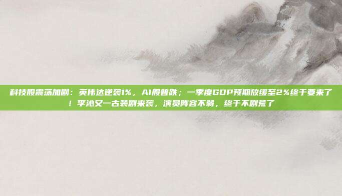 科技股震荡加剧：英伟达逆袭1%，AI股普跌；一季度GDP预期放缓至2%终于要来了！李沁又一古装剧来袭，演员阵容不弱，终于不剧荒了