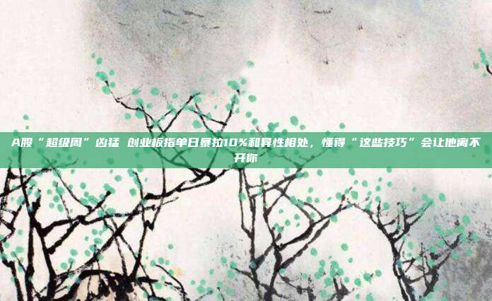 A股“超级周”凶猛 创业板指单日暴拉10%和异性相处，懂得“这些技巧”会让他离不开你